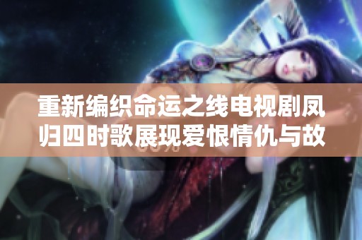 重新编织命运之线电视剧凤归四时歌展现爱恨情仇与故土情怀