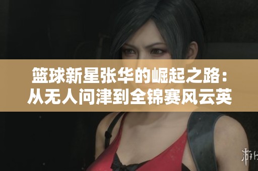 篮球新星张华的崛起之路：从无人问津到全锦赛风云英雄