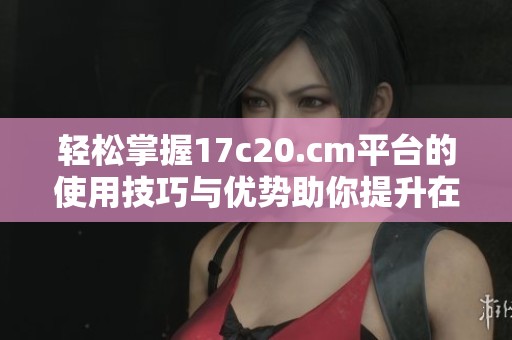 轻松掌握17c20.cm平台的使用技巧与优势助你提升在线体验