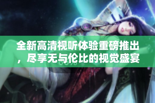 全新高清视听体验重磅推出，尽享无与伦比的视觉盛宴与沉浸式享受