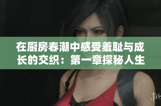 在厨房春潮中感受羞耻与成长的交织：第一章探秘人生的味道