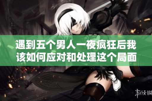 遇到五个男人一夜疯狂后我该如何应对和处理这个局面呢