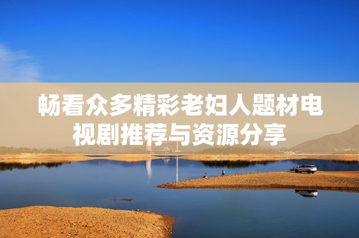 畅看众多精彩老妇人题材电视剧推荐与资源分享