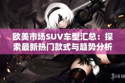 欧美市场SUV车型汇总：探索最新热门款式与趋势分析
