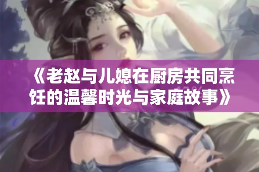 《老赵与儿媳在厨房共同烹饪的温馨时光与家庭故事》