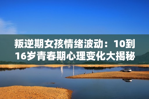 叛逆期女孩情绪波动：10到16岁青春期心理变化大揭秘