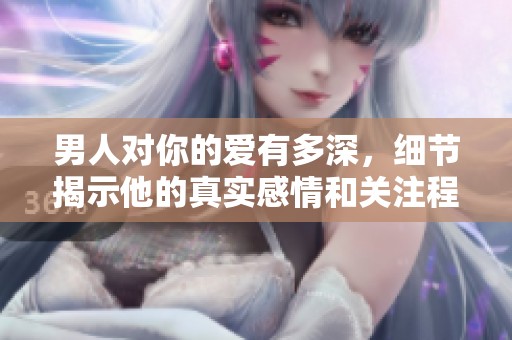 男人对你的爱有多深，细节揭示他的真实感情和关注程度
