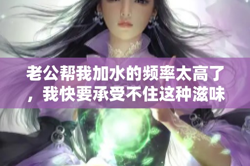 老公帮我加水的频率太高了，我快要承受不住这种滋味了