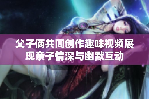 父子俩共同创作趣味视频展现亲子情深与幽默互动