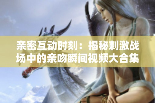 亲密互动时刻：揭秘刺激战场中的亲吻瞬间视频大合集