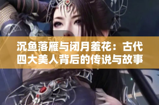 沉鱼落雁与闭月羞花：古代四大美人背后的传说与故事解析