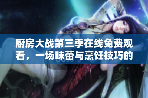 厨房大战第三季在线免费观看，一场味蕾与烹饪技巧的巅峰对决