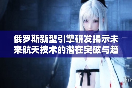 俄罗斯新型引擎研发揭示未来航天技术的潜在突破与趋势