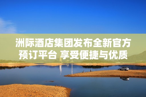 洲际酒店集团发布全新官方预订平台 享受便捷与优质服务