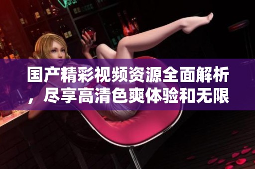 国产精彩视频资源全面解析，尽享高清色爽体验和无限欢乐