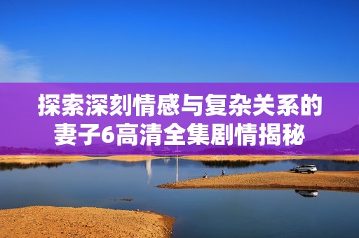 探索深刻情感与复杂关系的妻子6高清全集剧情揭秘
