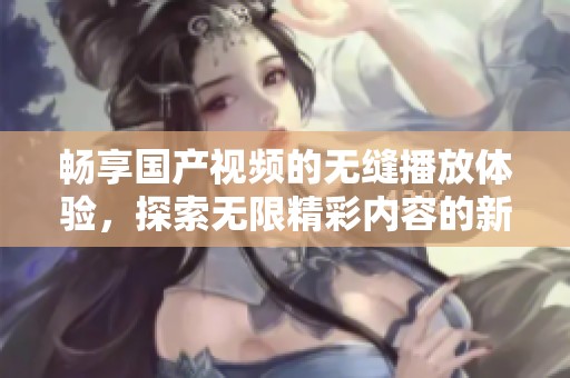 畅享国产视频的无缝播放体验，探索无限精彩内容的新时代