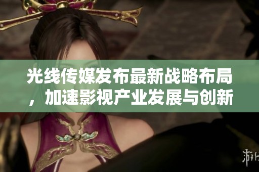 光线传媒发布最新战略布局，加速影视产业发展与创新合作