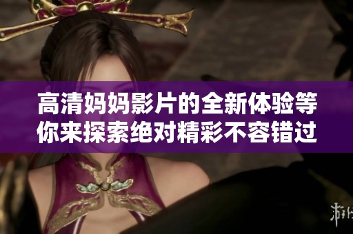 高清妈妈影片的全新体验等你来探索绝对精彩不容错过