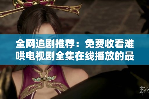 全网追剧推荐：免费收看难哄电视剧全集在线播放的最佳途径