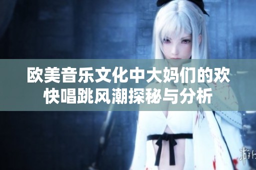 欧美音乐文化中大妈们的欢快唱跳风潮探秘与分析