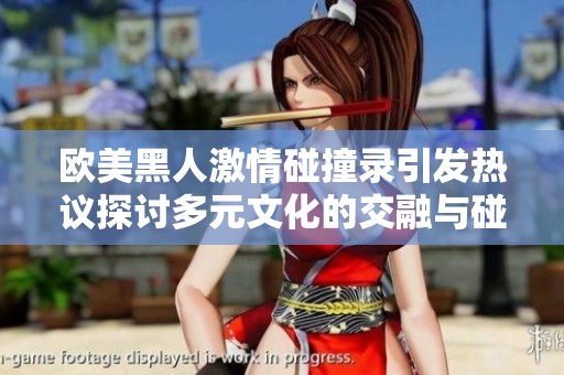 欧美黑人激情碰撞录引发热议探讨多元文化的交融与碰撞