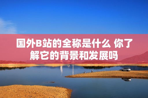 国外B站的全称是什么 你了解它的背景和发展吗