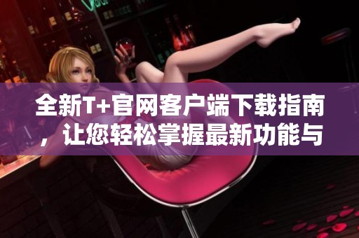 全新T+官网客户端下载指南，让您轻松掌握最新功能与优势