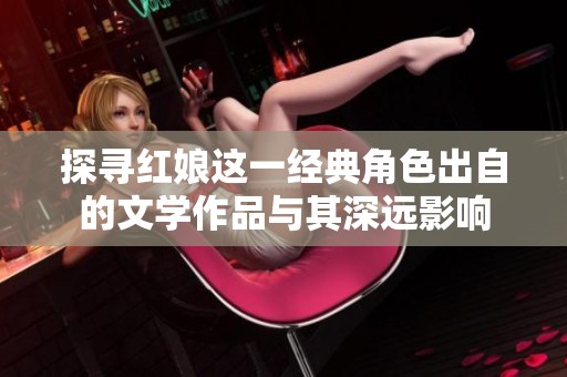 探寻红娘这一经典角色出自的文学作品与其深远影响