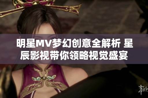 明星MV梦幻创意全解析 星辰影视带你领略视觉盛宴