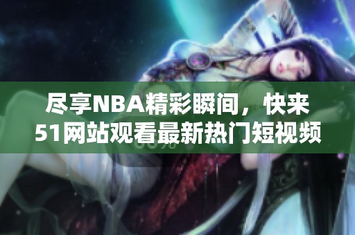 尽享NBA精彩瞬间，快来51网站观看最新热门短视频内容
