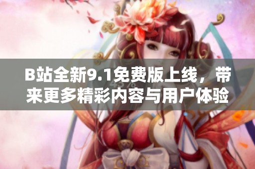 B站全新9.1免费版上线，带来更多精彩内容与用户体验升级
