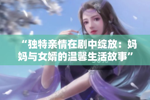 “独特亲情在剧中绽放：妈妈与女婿的温馨生活故事”