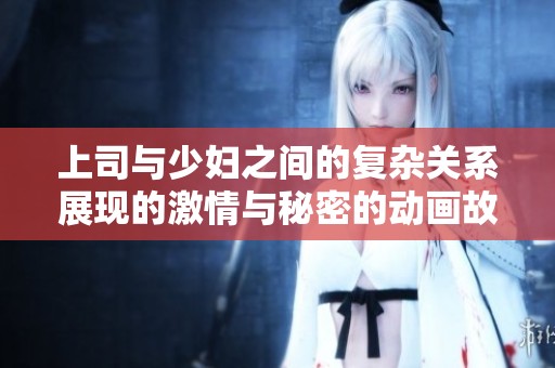 上司与少妇之间的复杂关系展现的激情与秘密的动画故事