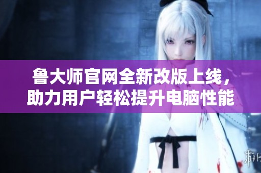 鲁大师官网全新改版上线，助力用户轻松提升电脑性能体验