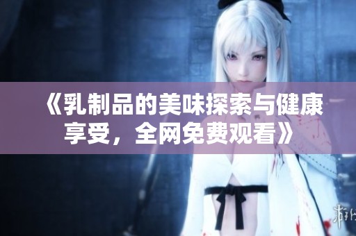 《乳制品的美味探索与健康享受，全网免费观看》