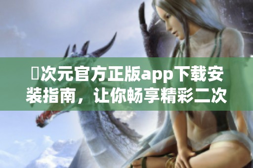 囧次元官方正版app下载安装指南，让你畅享精彩二次元世界