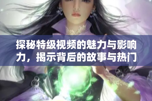 探秘特级视频的魅力与影响力，揭示背后的故事与热门趋势
