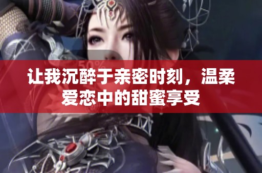 让我沉醉于亲密时刻，温柔爱恋中的甜蜜享受