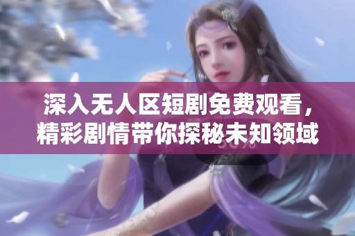 深入无人区短剧免费观看，精彩剧情带你探秘未知领域