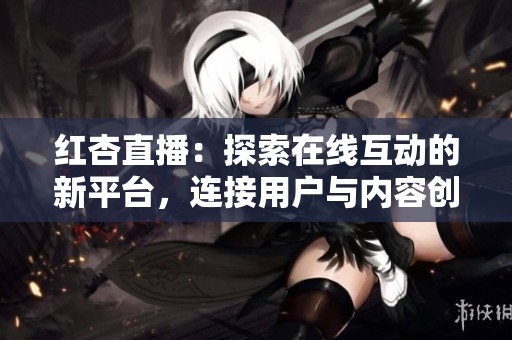 红杏直播：探索在线互动的新平台，连接用户与内容创作者