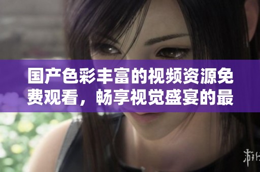 国产色彩丰富的视频资源免费观看，畅享视觉盛宴的最佳选择