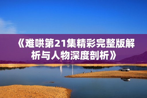 《难哄第21集精彩完整版解析与人物深度剖析》