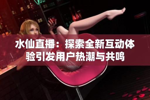 水仙直播：探索全新互动体验引发用户热潮与共鸣