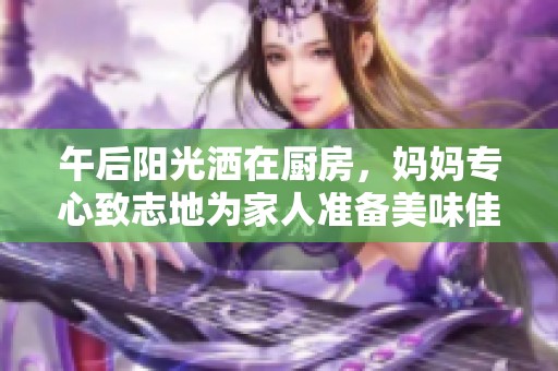 午后阳光洒在厨房，妈妈专心致志地为家人准备美味佳肴