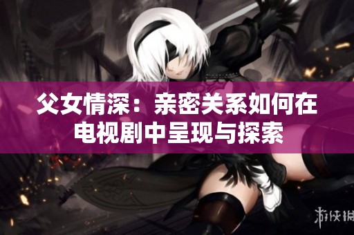 父女情深：亲密关系如何在电视剧中呈现与探索