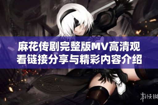 麻花传剧完整版MV高清观看链接分享与精彩内容介绍