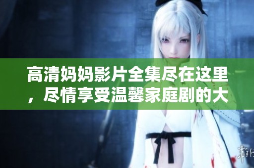 高清妈妈影片全集尽在这里，尽情享受温馨家庭剧的大餐
