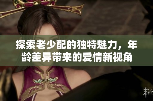 探索老少配的独特魅力，年龄差异带来的爱情新视角