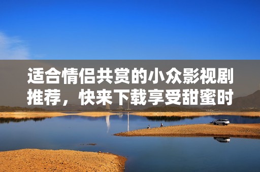 适合情侣共赏的小众影视剧推荐，快来下载享受甜蜜时光